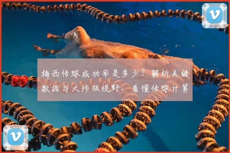 梅西传球成功率是多少?解析关键数据与大师级视野,看懂传球计算方法