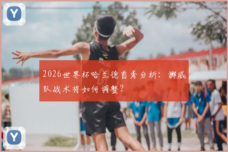 2026世界杯哈兰德首秀分析:挪威队战术将如何调整?