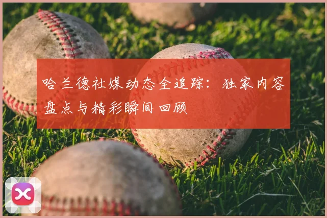 哈兰德社媒动态全追踪:独家内容盘点与精彩瞬间回顾